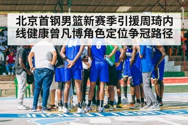北京首钢男篮新赛季引援周琦内线健康曾凡博角色定位争冠路径
