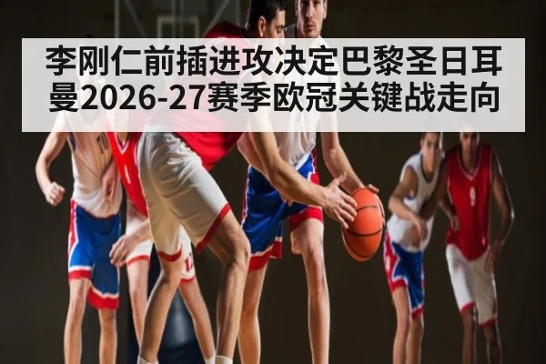 李刚仁前插进攻决定巴黎圣日耳曼2026-27赛季欧冠关键战走向